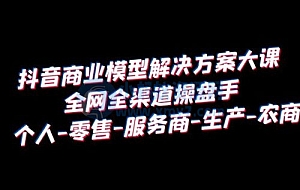 抖音商业模型解决方案大课:全网全渠道操盘手个人、零售、服务商、生产、农商